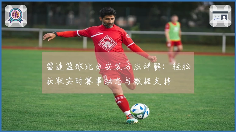 雷速篮球比分安装方法详解：轻松获取实时赛事动态与数据支持