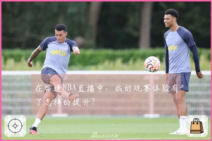 在雷速NBA直播中，我的观赛体验有了怎样的提升？