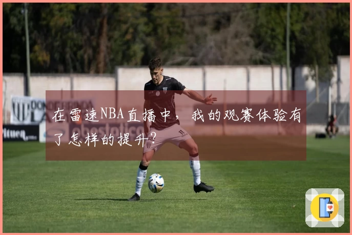 在雷速NBA直播中，我的观赛体验有了怎样的提升？