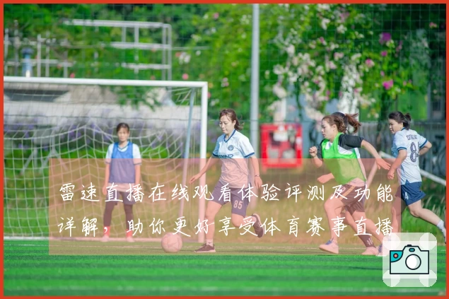 雷速直播在线观看体验评测及功能详解，助你更好享受体育赛事直播